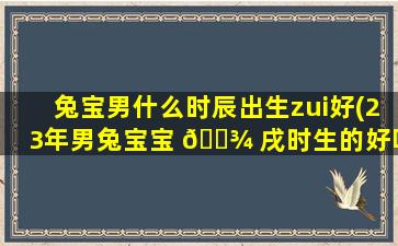 兔宝男什么时辰出生zui
好(23年男兔宝宝 🌾 戌时生的好吗)